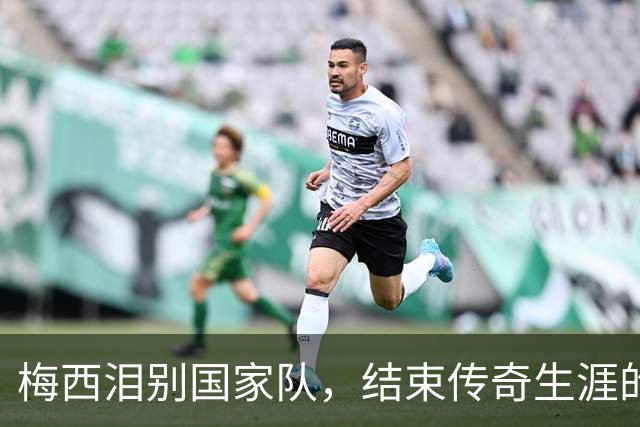 梅西泪别国家队，结束传奇生涯的痛苦决定